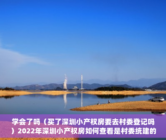 学会了吗（买了深圳小产权房要去村委登记吗）2022年深圳小产权房如何查看是村委统建的楼还是历史遗留的？，2021年深圳小产权房怎么处理，