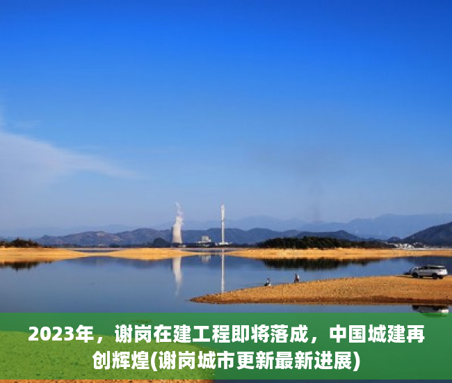 2023年，谢岗在建工程即将落成，中国城建再创辉煌(谢岗城市更新最新进展)