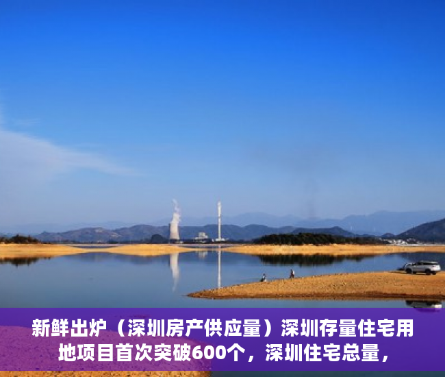 新鲜出炉（深圳房产供应量）深圳存量住宅用地项目首次突破600个，深圳住宅总量，